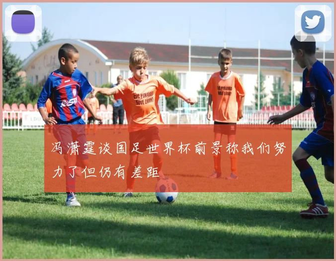 冯潇霆谈国足世界杯前景称我们努力了但仍有差距
