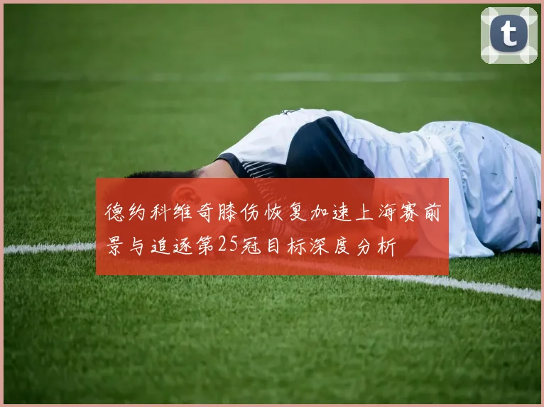 德约科维奇膝伤恢复加速上海赛前景与追逐第25冠目标深度分析