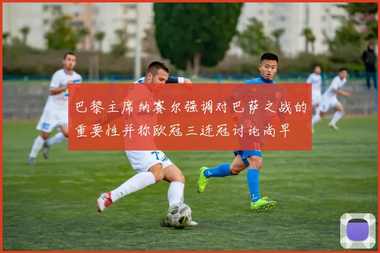 巴黎主席纳赛尔强调对巴萨之战的重要性并称欧冠三连冠讨论尚早