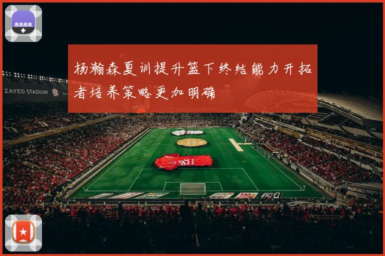 杨瀚森夏训提升篮下终结能力开拓者培养策略更加明确