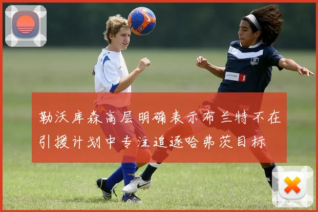 勒沃库森高层明确表示布兰特不在引援计划中专注追逐哈弗茨目标