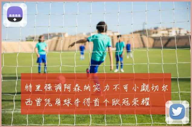 特里强调阿森纳实力不可小觑切尔西曾凭角球夺得首个欧冠荣耀