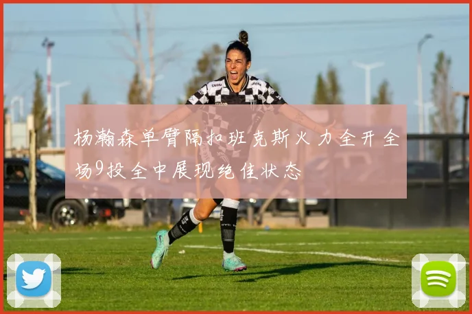 杨瀚森单臂隔扣班克斯火力全开全场9投全中展现绝佳状态