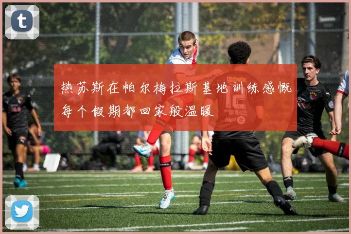热苏斯在帕尔梅拉斯基地训练感慨每个假期都回家般温暖