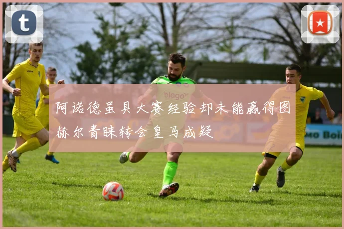 阿诺德虽具大赛经验却未能赢得图赫尔青睐转会皇马成疑