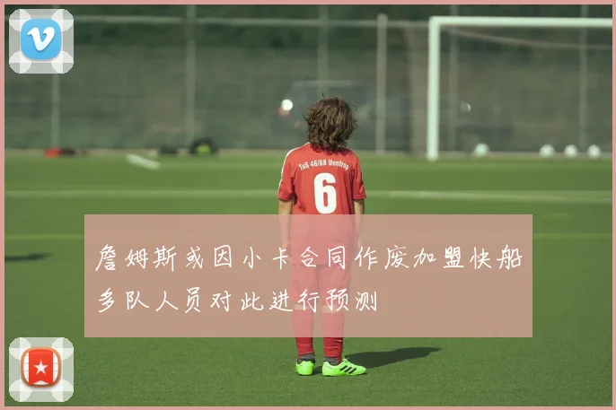 詹姆斯或因小卡合同作废加盟快船多队人员对此进行预测