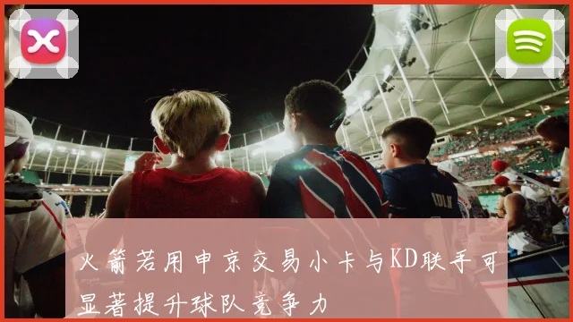 火箭若用申京交易小卡与KD联手可显著提升球队竞争力