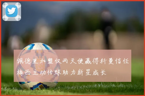 佩德里加盟仅两天便赢得科曼信任梅西主动传球助力新星成长
